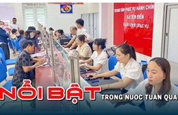 Nổi bật tuần qua: Chính quyền địa phương 2 cấp vận hành thông suốt, Hà Nội công bố điểm thị vào lớp 10