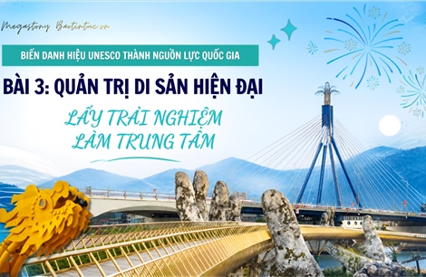 Biến danh hiệu UNESCO thành nguồn lực quốc gia - Bài 3: Quản trị di sản hiện đại, lấy trải nghiệm làm trung tâm