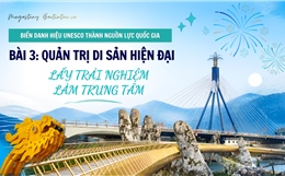 Biến danh hiệu UNESCO thành nguồn lực quốc gia - Bài 3: Quản trị di sản hiện đại, lấy trải nghiệm làm trung tâm